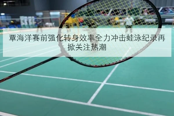 覃海洋赛前强化转身效率全力冲击蛙泳纪录再掀关注热潮