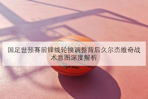 国足世预赛前锋线轮换调整背后久尔杰维奇战术意图深度解析